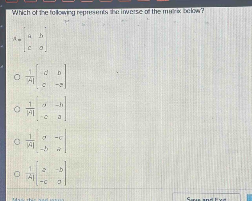 which of the following represents the inverse of the matrix below?\n$a = \\begin{bmatrix}a&b\\c&d\\end{bmatrix}$\n$\\frac{1}{|a|}\\begin{bmatrix}-d&b\\c&-a\\end{bmatrix}$\n$\\frac{1}{|a|}\\begin{bmatrix}d&-b\\-c&a\\end{bmatrix}$\n$\\frac{1}{|a|}\\begin{bmatrix}d&-c\\-b&a\\end{bmatrix}$\n$\\frac{1}{|a|}\\begin{bmatrix}a&-b\\-c&d\\end{bmatrix}$
