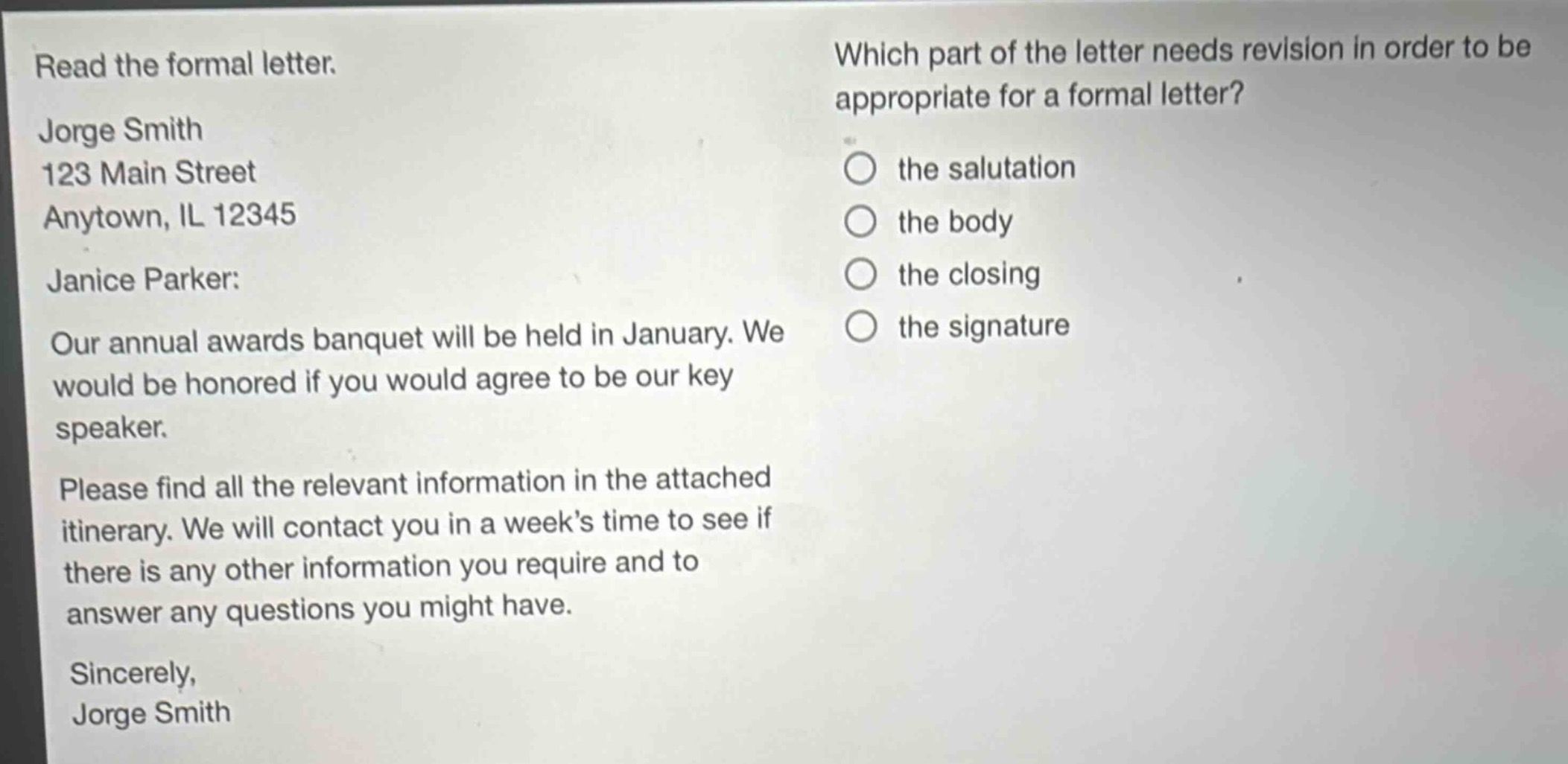 read the formal letter. jorge smith 123 main street anytown, il 12345 janice parker: our annual awards banquet will be held in january. we would be honored if you would agree to be our key speaker. please find all the relevant information in the attached itinerary. we will contact you in a week’s time to see if there is any other information you require and to answer any questions you might have. sincerely, jorge smith which part of the letter needs revision in order to be appropriate for a formal letter? the salutation the body the closing the signature