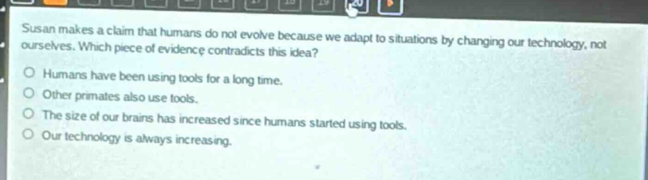 susan makes a claim that humans do not evolve because we adapt to situations by changing our technology, not ourselves. which piece of evidence contradicts this idea?\nhumans have been using tools for a long time.\nother primates also use tools.\nthe size of our brains has increased since humans started using tools.\nour technology is always increasing.