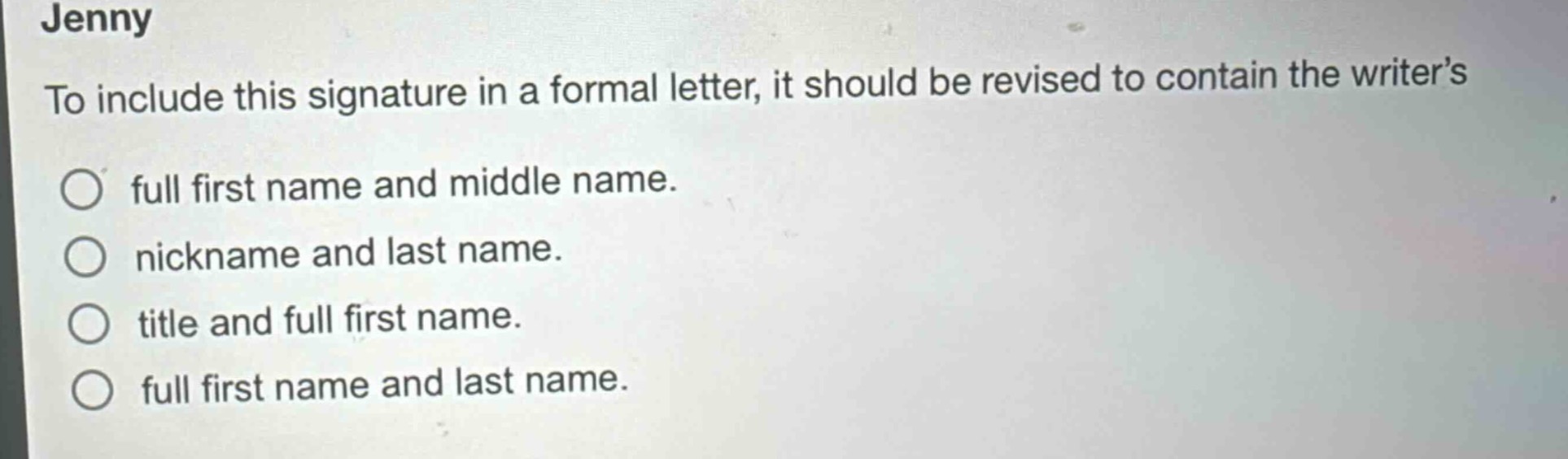 jenny\nto include this signature in a formal letter, it should be revised to contain the writer’s\n○ full first name and middle name.\n○ nickname and last name.\n○ title and full first name.\n○ full first name and last name.
