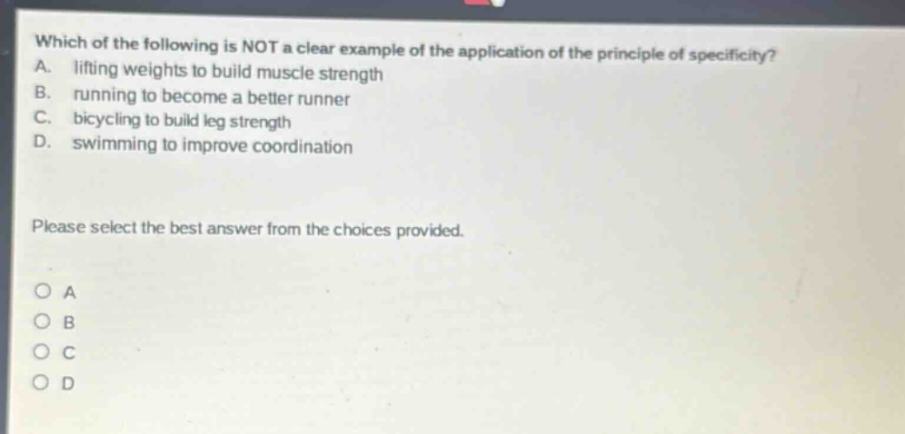 which of the following is not a clear example of the application of the principle of specificity? a. lifting weights to build muscle strength b. running to become a better runner c. bicycling to build leg strength d. swimming to improve coordination please select the best answer from the choices provided. o a o b o c o d