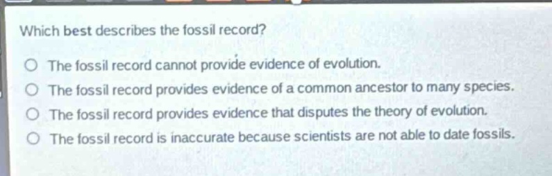 which best describes the fossil record?\no the fossil record cannot provide evidence of evolution.\no the fossil record provides evidence of a common ancestor to many species.\no the fossil record provides evidence that disputes the theory of evolution.\no the fossil record is inaccurate because scientists are not able to date fossils.