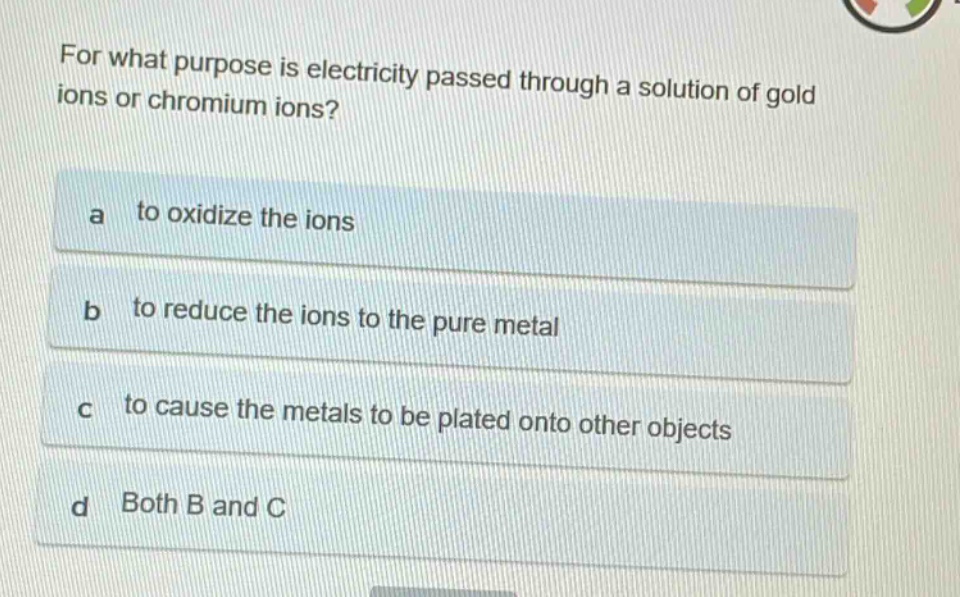 for what purpose is electricity passed through a solution of gold ions or chromium ions?\na to oxidize the ions\nb to reduce the ions to the pure metal\nc to cause the metals to be plated onto other objects\nd both b and c