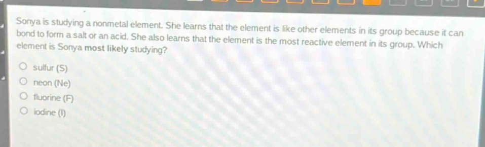 sonya is studying a nonmetal element. she learns that the element is like other elements in its group because it can bond to form a salt or an acid. she also learns that the element is the most reactive element in its group. which element is sonya most likely studying?\no sulfur (s)\no neon (ne)\no fluorine (f)\no iodine (i)