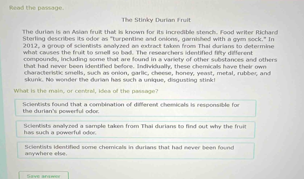 read the passage.\nthe stinky durian fruit\nthe durian is an asian fruit that is known for its incredible stench. food writer richard sterling describes its odor as \turpentine and onions, garnished with a gym sock.\ in 2012, a group of scientists analyzed an extract taken from thai durians to determine what causes the fruit to smell so bad. the researchers identified fifty different compounds, including some that are found in a variety of other substances and others that had never been identified before. individually, these chemicals have their own characteristic smells, such as onion, garlic, cheese, honey, yeast, metal, rubber, and skunk. no wonder the durian has such a unique, disgusting stink!\nwhat is the main, or central, idea of the passage?\nscientists found that a combination of different chemicals is responsible for the durians powerful odor.\nscientists analyzed a sample taken from thai durians to find out why the fruit has such a powerful odor.\nscientists identified some chemicals in durians that had never been found anywhere else.\nsave answer
