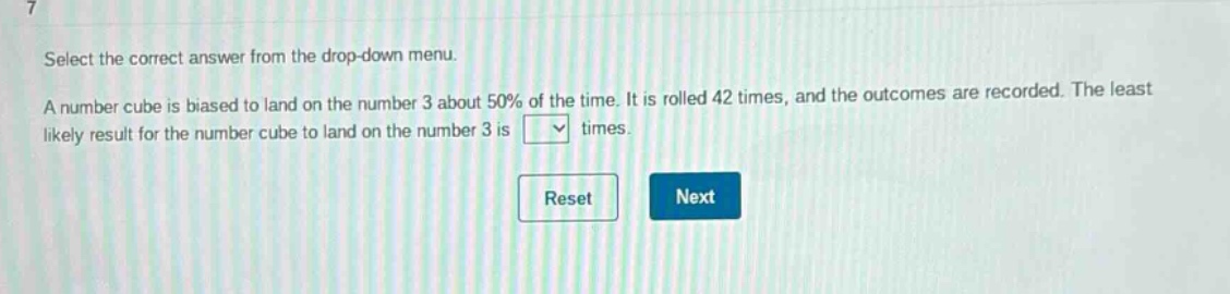 select the correct answer from the drop - down menu. a number cube is biased to land on the number 3 about 50% of the time. it is rolled 42 times, and the outcomes are recorded. the least likely result for the number cube to land on the number 3 is times.