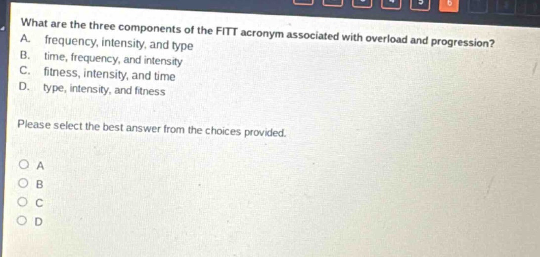 what are the three components of the fitt acronym associated with overload and progression? a. frequency, intensity, and type b. time, frequency, and intensity c. fitness, intensity, and time d. type, intensity, and fitness please select the best answer from the choices provided. o a o b o c o d