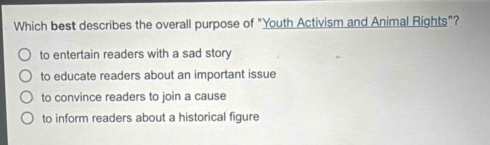 which best describes the overall purpose of \youth activism and animal rights\?\n○ to entertain readers with a sad story\n○ to educate readers about an important issue\n○ to convince readers to join a cause\n○ to inform readers about a historical figure