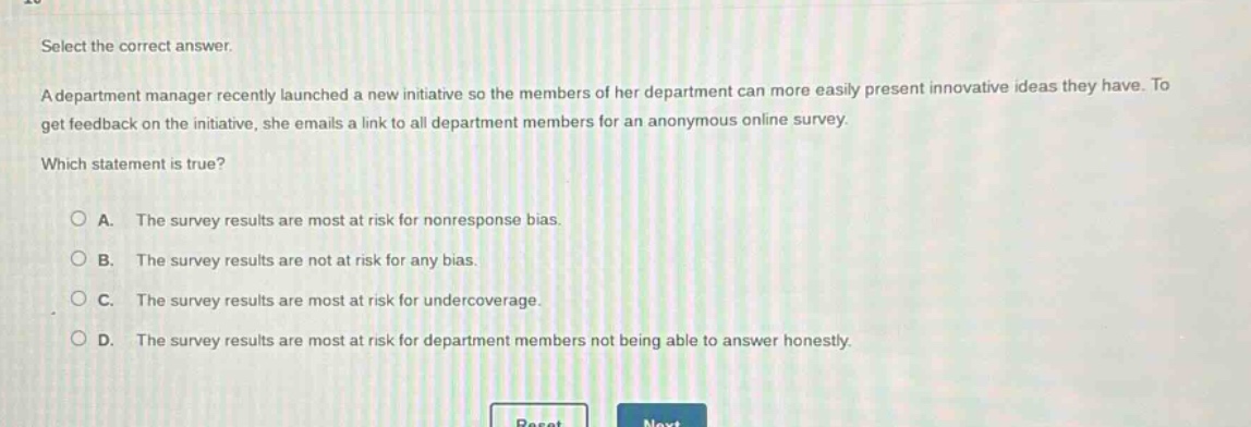 select the correct answer. a department manager recently launched a new initiative so the members of her department can more easily present innovative ideas they have. to get feedback on the initiative, she emails a link to all department members for an anonymous online survey. which statement is true? a. the survey results are most at risk for nonresponse bias. b. the survey results are not at risk for any bias. c. the survey results are most at risk for undercoverage. d. the survey results are most at risk for department members not being able to answer honestly.