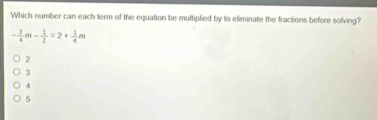 which number can each term of the equation be multiplied by to eliminate the fractions before solving?\n$-\frac{3}{4}m-\frac{1}{2}=2 + \frac{1}{4}m$\n2\n3\n4\n5