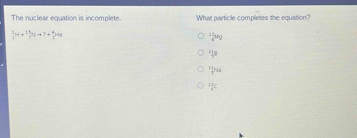 the nuclear equation is incomplete. (_{1}^{1}h + _{7}^{15}n\rightarrow?+_{2}^{4}he) what particle completes the equation? (_{6}^{12}mg) (_{5}^{11}b) (_{5}^{11}na) (_{6}^{12}c)