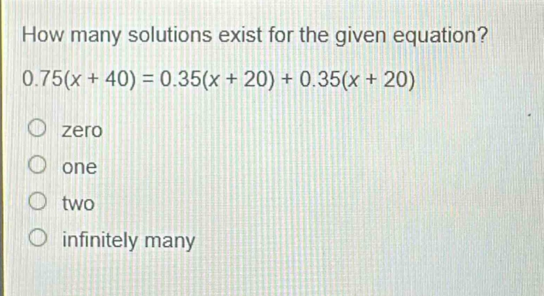 how many solutions exist for the given equation? 0.75(x + 40) = 0.35(x + 20) + 0.35(x + 20)\nzero\none\ntwo\ninfinitely many