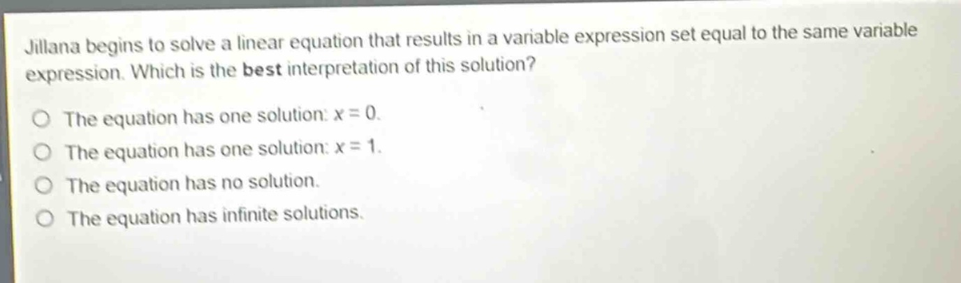 jillana begins to solve a linear equation that results in a variable expression set equal to the same variable expression. which is the best interpretation of this solution?\nthe equation has one solution: x = 0.\nthe equation has one solution: x = 1.\nthe equation has no solution.\nthe equation has infinite solutions.