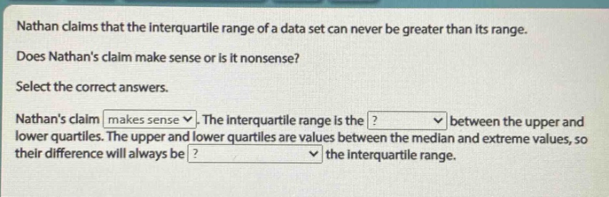 nathan claims that the interquartile range of a data set can never be greater than its range. does nathans claim make sense or is it nonsense? select the correct answers. nathans claim makes sense. the interquartile range is the ? between the upper and lower quartiles. the upper and lower quartiles are values between the median and extreme values, so their difference will always be ? the interquartile range.