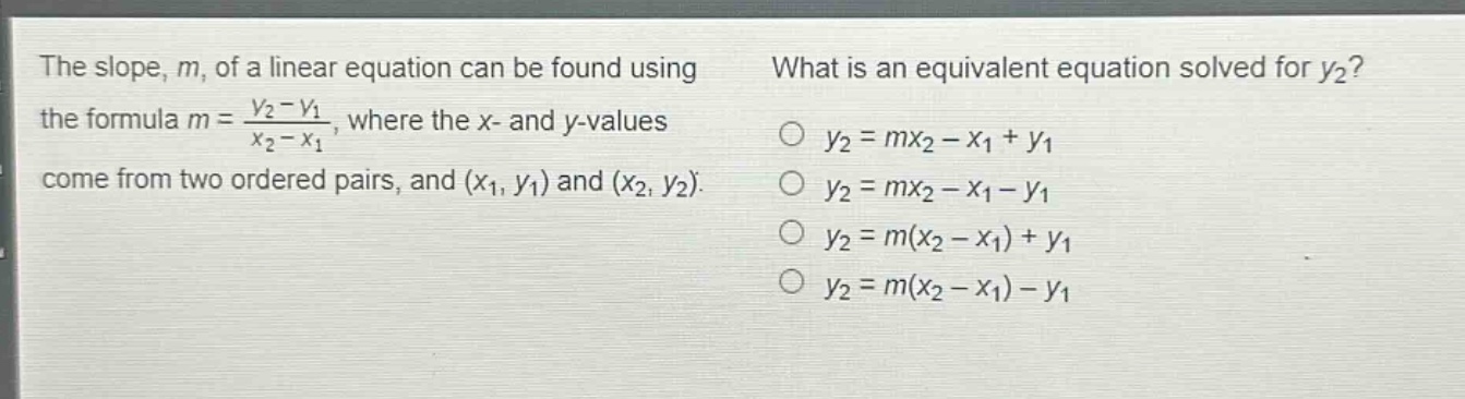 the slope, m, of a linear equation can be found using the formula m = \\frac{y_2 - y_1}{x_2 - x_1}, where the x - and y - values come from two ordered pairs, and (x_1, y_1) and (x_2, y_2). what is an equivalent equation solved for y_2? o y_2 = mx_2 - x_1 + y_1 o y_2 = mx_2 - x_1 - y_1 o y_2 = m(x_2 - x_1) + y_1 o y_2 = m(x_2 - x_1) - y_1
