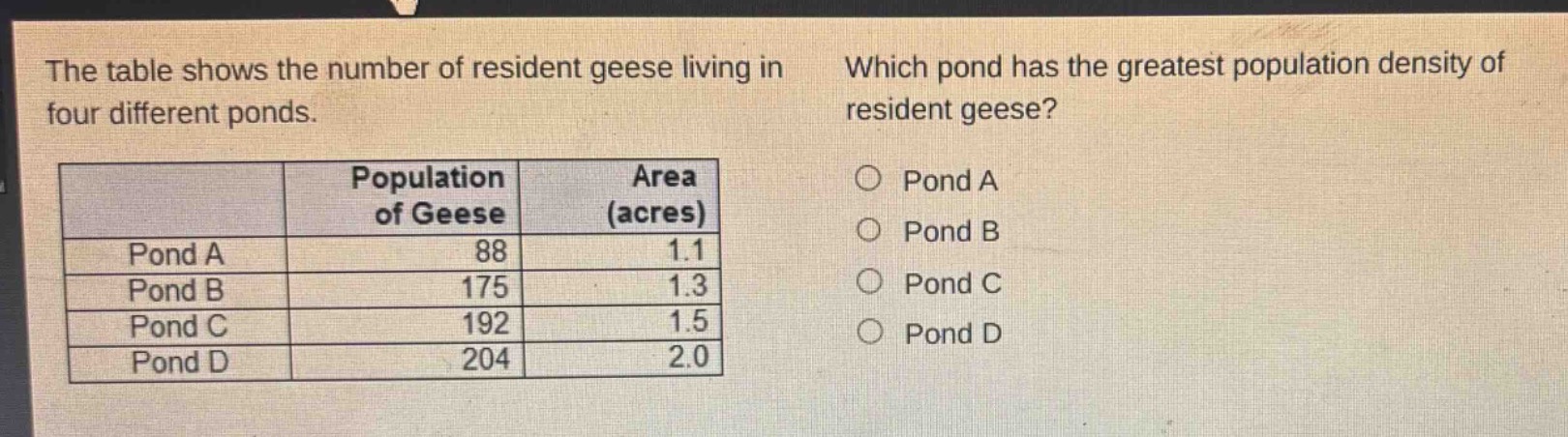 the table shows the number of resident geese living in four different ponds. which pond has the greatest population density of resident geese?\n| | population of geese | area (acres) |\n|--|--|--|\n| pond a | 88 | 1.1 |\n| pond b | 175 | 1.3 |\n| pond c | 192 | 1.5 |\n| pond d | 204 | 2.0 |\no pond a\no pond b\no pond c\no pond d