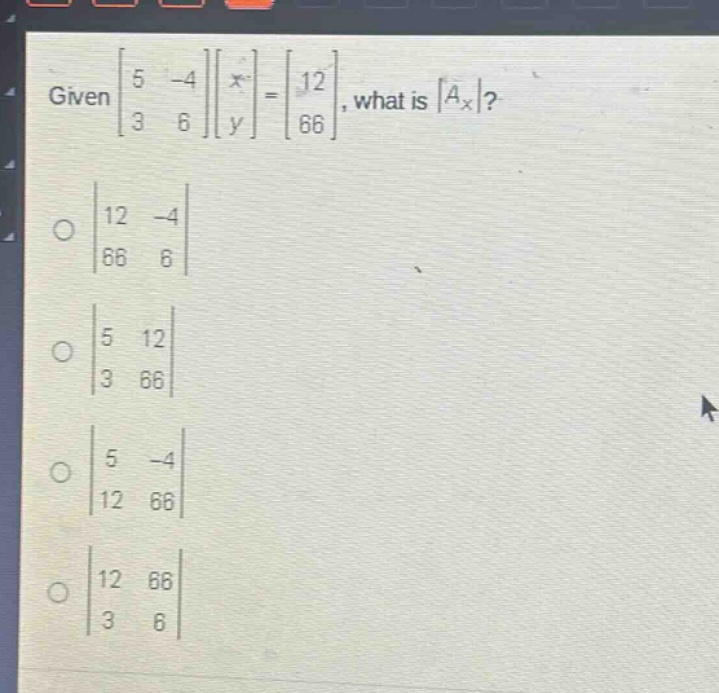 given $\begin{bmatrix}5& - 4\\3&6end{bmatrix}\begin{bmatrix}x\\yend{bmatrix}=\begin{bmatrix}12\\66end{bmatrix}$, what is $|a_x|$?\n$\begin{vmatrix}12& - 4\\66&6end{vmatrix}$\n$\begin{vmatrix}5&12\\3&66end{vmatrix}$\n$\begin{vmatrix}5& - 4\\12&66end{vmatrix}$\n$\begin{vmatrix}12&66\\3&6end{vmatrix}$