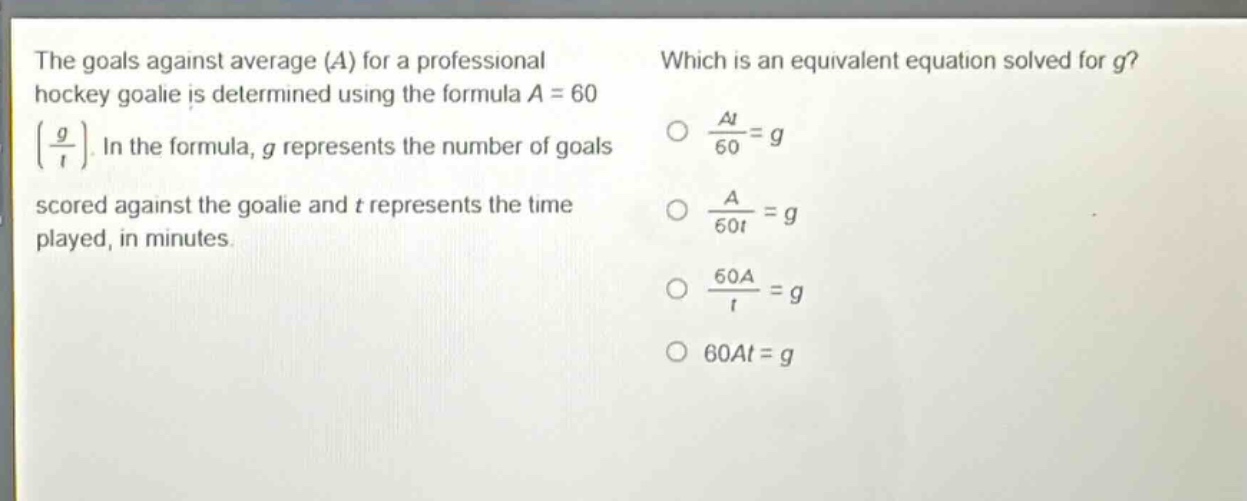 the goals against average (a) for a professional hockey goalie is determined using the formula a = 60(\\frac{g}{t}). in the formula, g represents the number of goals scored against the goalie and t represents the time played, in minutes. which is an equivalent equation solved for g? \\(\\frac{at}{60}=g\\) \\(\\frac{a}{60t}=g\\) \\(\\frac{60a}{t}=g\\) 60at = g