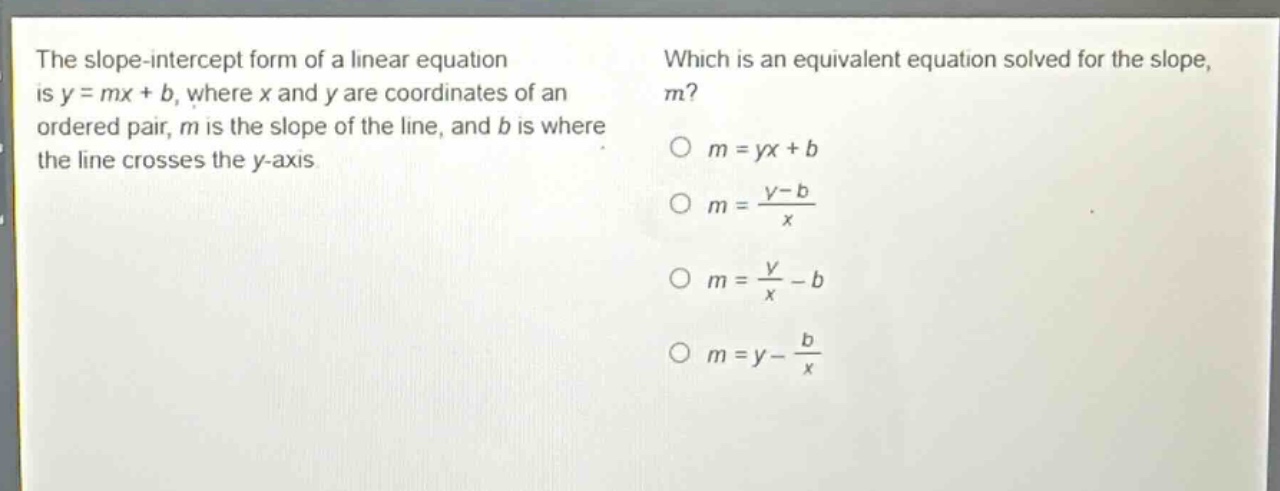 the slope - intercept form of a linear equation is y = mx + b, where x and y are coordinates of an ordered pair, m is the slope of the line, and b is where the line crosses the y - axis. which is an equivalent equation solved for the slope, m? o m = yx + b o m = \\frac{y - b}{x} o m = \\frac{y}{x}-b o m = y - \\frac{b}{x}