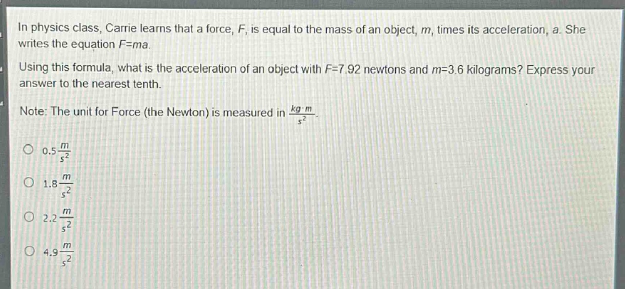 in physics class, carrie learns that a force, f, is equal to the mass of an object, m, times its acceleration, a. she writes the equation f = ma. using this formula, what is the acceleration of an object with f = 7.92 newtons and m = 3.6 kilograms? express your answer to the nearest tenth. note: the unit for force (the newton) is measured in $\frac{kgcdot m}{s^{2}}$. 0.5 $\frac{m}{s^{2}}$ 1.8 $\frac{m}{s^{2}}$ 2.2 $\frac{m}{s^{2}}$ 4.9 $\frac{m}{s^{2}}$