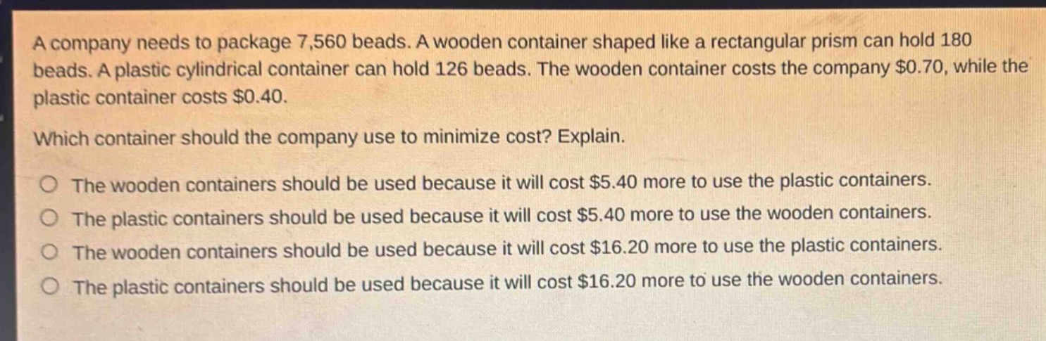 a company needs to package 7,560 beads. a wooden container shaped like a rectangular prism can hold 180 beads. a plastic cylindrical container can hold 126 beads. the wooden container costs the company $0.70, while the plastic container costs $0.40.\nwhich container should the company use to minimize cost? explain.\nthe wooden containers should be used because it will cost $5.40 more to use the plastic containers.\nthe plastic containers should be used because it will cost $5.40 more to use the wooden containers.\nthe wooden containers should be used because it will cost $16.20 more to use the plastic containers.\nthe plastic containers should be used because it will cost $16.20 more to use the wooden containers.
