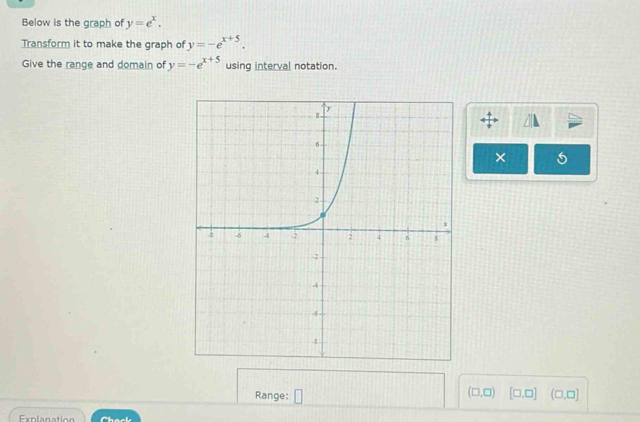 below is the graph of $y = e^{x}$. transform it to make the graph of $y=-e^{x + 5}$. give the range and domain of $y=-e^{x + 5}$ using interval notation.