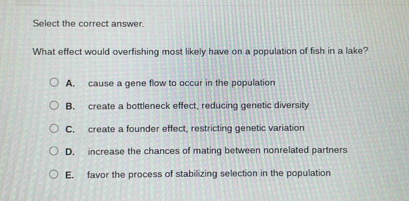 select the correct answer. what effect would overfishing most likely have on a population of fish in a lake? a. cause a gene flow to occur in the population b. create a bottleneck effect, reducing genetic diversity c. create a founder effect, restricting genetic variation d. increase the chances of mating between non - related partners e. favor the process of stabilizing selection in the population