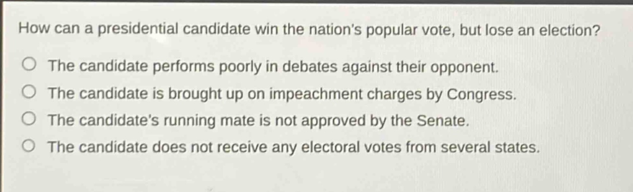 how can a presidential candidate win the nations popular vote, but lose an election?\nthe candidate performs poorly in debates against their opponent.\nthe candidate is brought up on impeachment charges by congress.\nthe candidates running mate is not approved by the senate.\nthe candidate does not receive any electoral votes from several states.