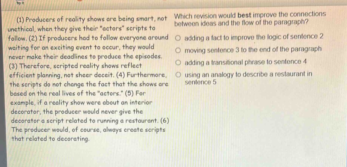 (1) producers of reality shows are being smart, not unethical, when they give their \actors\ scripts to follow. (2) if producers had to follow everyone around waiting for an exciting event to occur, they would never make their deadlines to produce the episodes. (3) therefore, scripted reality shows reflect efficient planning, not sheer deceit. (4) furthermore, the scripts do not change the fact that the shows are based on the real lives of the \actors.\ (5) for example, if a reality show were about an interior decorator, the producer would never give the decorator a script related to running a restaurant. (6) the producer would, of course, always create scripts that related to decorating. which revision would best improve the connections between ideas and the flow of the paragraph? adding a fact to improve the logic of sentence 2 moving sentence 3 to the end of the paragraph adding a transitional phrase to sentence 4 using an analogy to describe a restaurant in sentence 5