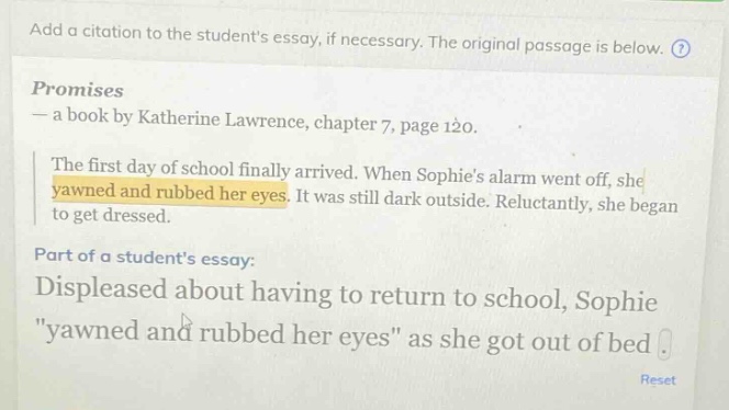 add a citation to the students essay, if necessary. the original passage is below. promises — a book by katherine lawrence, chapter 7, page 120. the first day of school finally arrived. when sophies alarm went off, she yawned and rubbed her eyes. it was still dark outside. reluctantly, she began to get dressed. part of a students essay: displeased about having to return to school, sophie \yawned and rubbed her eyes\ as she got out of bed.