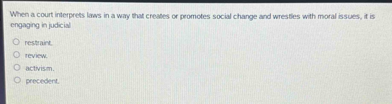 when a court interprets laws in a way that creates or promotes social change and wrestles with moral issues, it is engaging in judicial\n\n○ restraint.\n○ review.\n○ activism.\n○ precedent.