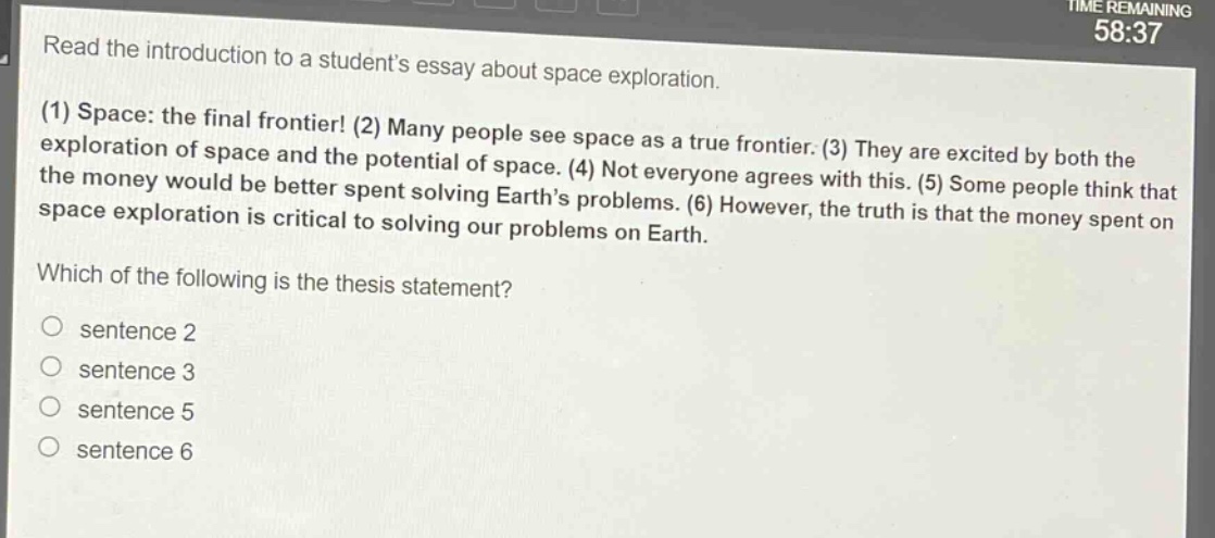 read the introduction to a students essay about space exploration. (1) space: the final frontier! (2) many people see space as a true frontier. (3) they are excited by both the exploration of space and the potential of space. (4) not everyone agrees with this. (5) some people think that the money would be better spent solving earths problems. (6) however, the truth is that the money spent on space exploration is critical to solving our problems on earth. which of the following is the thesis statement? sentence 2 sentence 3 sentence 5 sentence 6