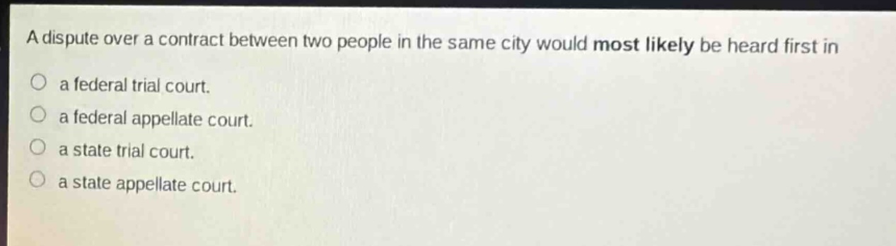 a dispute over a contract between two people in the same city would most likely be heard first in\na federal trial court.\na federal appellate court.\na state trial court.\na state appellate court.
