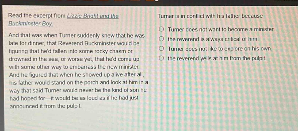 read the excerpt from lizzie bright and the buckminster boy. and that was when turner suddenly knew that he was late for dinner, that reverend buckminster would be figuring that hed fallen into some rocky chasm or drowned in the sea, or worse yet, that hed come up with some other way to embarrass the new minister. and he figured that when he showed up alive after all, his father would stand on the porch and look at him in a way that said turner would never be the kind of son he had hoped for—it would be as loud as if he had just announced it from the pulpit. turner is in conflict with his father because\n○ turner does not want to become a minister.\n○ the reverend is always critical of him.\n○ turner does not like to explore on his own.\n○ the reverend yells at him from the pulpit.