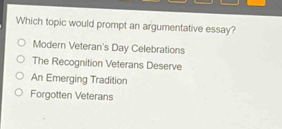 which topic would prompt an argumentative essay?\nmodern veterans day celebrations\nthe recognition veterans deserve\nan emerging tradition\nforgotten veterans
