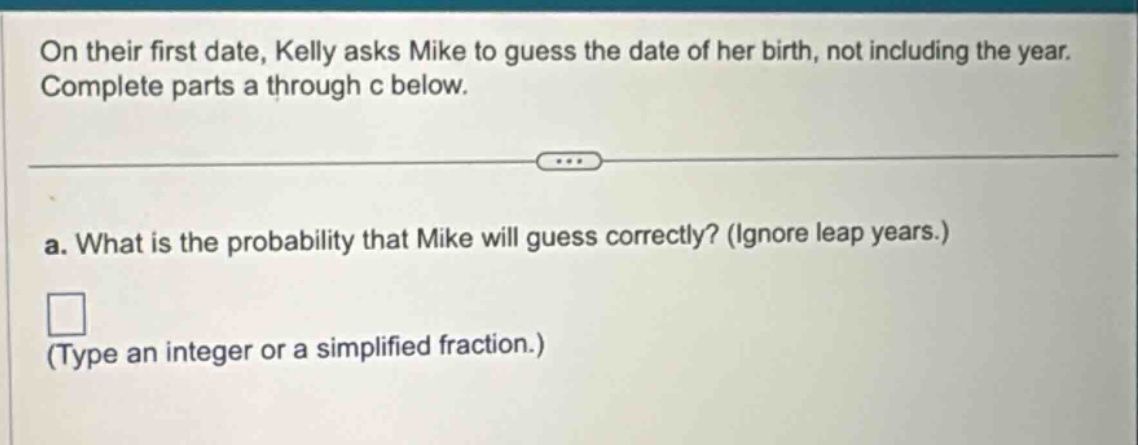 on their first date, kelly asks mike to guess the date of her birth, not including the year. complete parts a through c below.\na. what is the probability that mike will guess correctly? (ignore leap years.)\n(type an integer or a simplified fraction.)