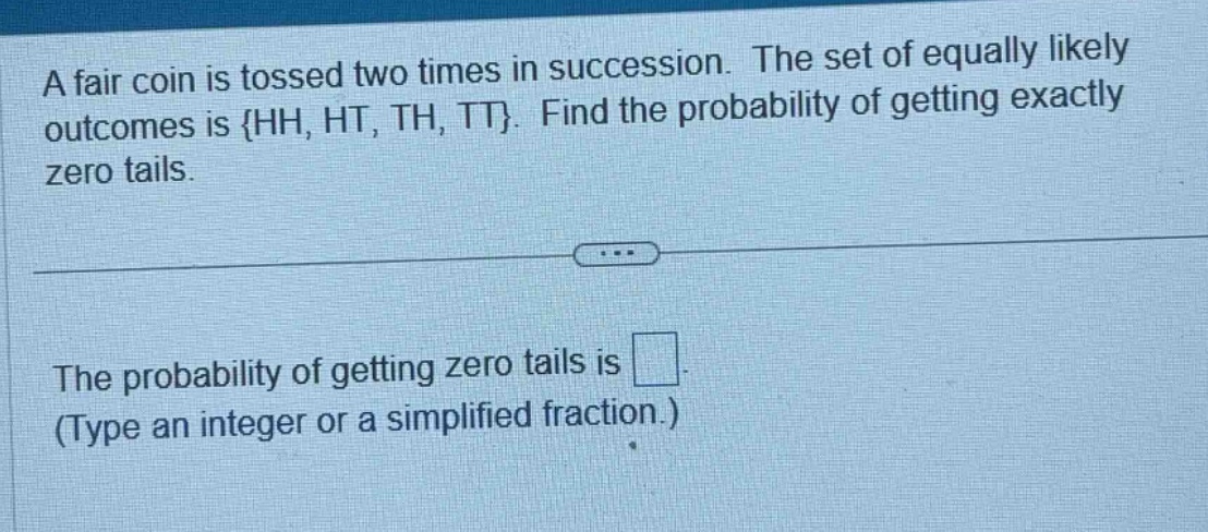 a fair coin is tossed two times in succession. the set of equally likely outcomes is {hh, ht, th, tt}. find the probability of getting exactly zero tails.\nthe probability of getting zero tails is \n(type an integer or a simplified fraction.)
