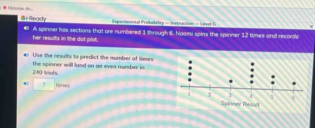 a spinner has sections that are numbered 1 through 6. naomi spins the spinner 12 times and records her results in the dot - plot. use the results to predict the number of times the spinner will land on an even number in 240 trials. ? times