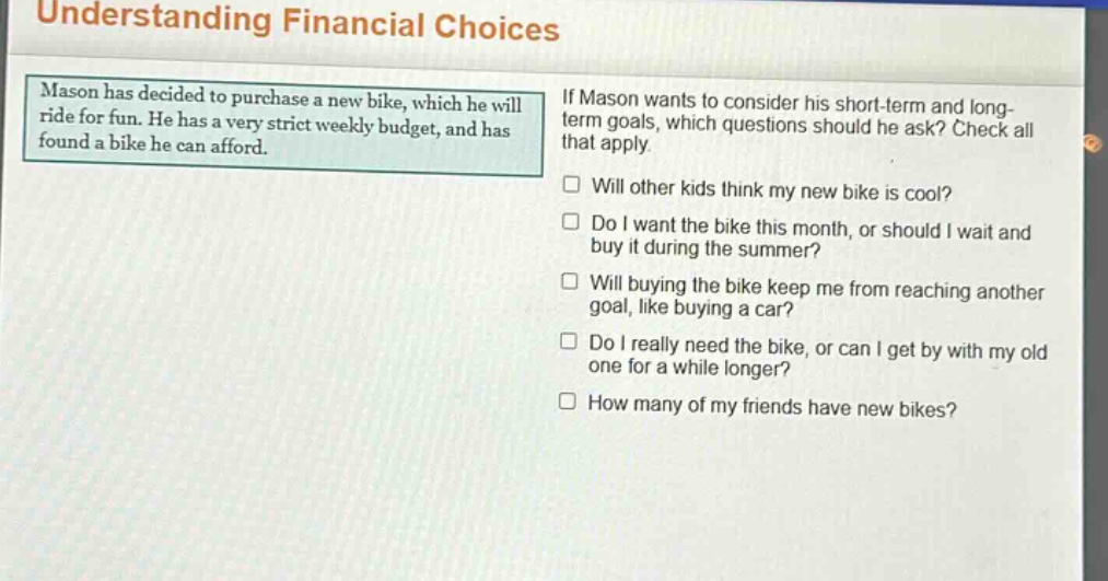 understanding financial choices\nmason has decided to purchase a new bike, which he will ride for fun. he has a very strict weekly budget, and has found a bike he can afford.\nif mason wants to consider his short - term and long - term goals, which questions should he ask? check all that apply.\n□ will other kids think my new bike is cool?\n□ do i want the bike this month, or should i wait and buy it during the summer?\n□ will buying the bike keep me from reaching another goal, like buying a car?\n□ do i really need the bike, or can i get by with my old one for a while longer?\n□ how many of my friends have new bikes?