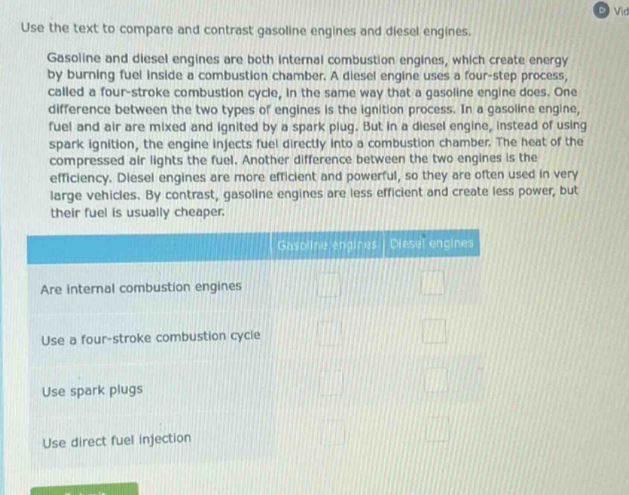 use the text to compare and contrast gasoline engines and diesel engines.\ngasoline and diesel engines are both internal combustion engines, which create energy by burning fuel inside a combustion chamber. a diesel engine uses a four - step process, called a four - stroke combustion cycle, in the same way that a gasoline engine does. one difference between the two types of engines is the ignition process. in a gasoline engine, fuel and air are mixed and ignited by a spark plug. but in a diesel engine, instead of using spark ignition, the engine injects fuel directly into a combustion chamber. the heat of the compressed air lights the fuel. another difference between the two engines is the efficiency. diesel engines are more efficient and powerful, so they are often used in very large vehicles. by contrast, gasoline engines are less efficient and create less power, but their fuel is usually cheaper.\nare internal combustion engines\nuse a four - stroke combustion cycle\nuse spark plugs\nuse direct fuel injection