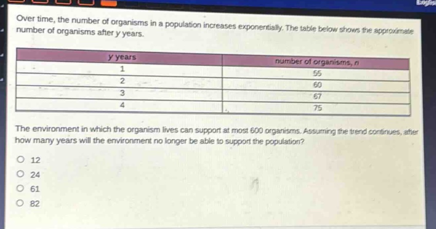 over time, the number of organisms in a population increases exponentially. the table below shows the approximate number of organisms after y years.\n| y years | number of organisms, n |\n| ---- | ---- |\n| 1 | 55 |\n| 2 | 60 |\n| 3 | 67 |\n| 4 | 75 |\nthe environment in which the organism lives can support at most 600 organisms. assuming the trend continues, after how many years will the environment no longer be able to support the population?\no 12\no 24\no 61\no 82