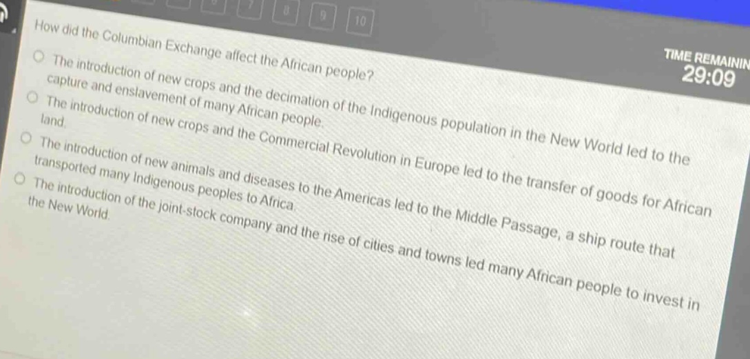 how did the columbian exchange affect the african people?\nthe introduction of new crops and the decimation of the indigenous population in the new world led to the capture and enslavement of many african people.\nthe introduction of new crops and the commercial revolution in europe led to the transfer of goods for african land.\nthe introduction of new animals and diseases to the americas led to the middle passage, a ship route that transported many indigenous peoples to africa.\nthe introduction of the joint - stock company and the rise of cities and towns led many african people to invest in the new world.