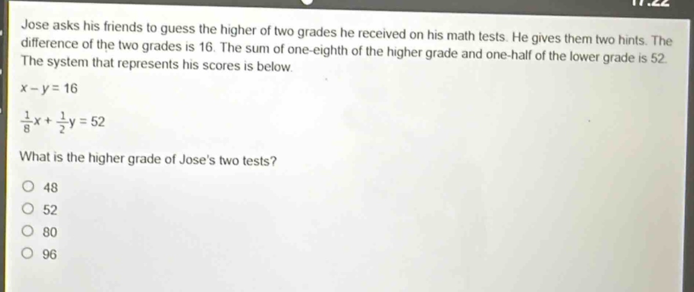 jose asks his friends to guess the higher of two grades he received on his math tests. he gives them two hints. the difference of the two grades is 16. the sum of one - eighth of the higher grade and one - half of the lower grade is 52. the system that represents his scores is below.\n$x - y = 16$\n$\frac{1}{8}x+\frac{1}{2}y = 52$\nwhat is the higher grade of joses two tests?\n48\n52\n80\n96