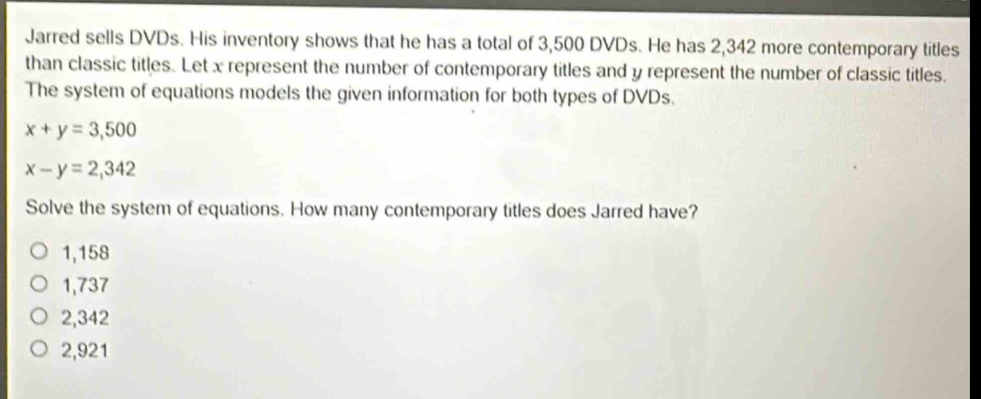 jarred sells dvds. his inventory shows that he has a total of 3,500 dvds. he has 2,342 more contemporary titles than classic titles. let x represent the number of contemporary titles and y represent the number of classic titles. the system of equations models the given information for both types of dvds.\n\nx + y = 3,500\n\nx - y = 2,342\n\nsolve the system of equations. how many contemporary titles does jarred have?\n\n1,158\n\n1,737\n\n2,342\n\n2,921