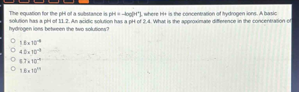 the equation for the ph of a substance is ph = -logh+, where h+ is the concentration of hydrogen ions. a basic solution has a ph of 11.2. an acidic solution has a ph of 2.4. what is the approximate difference in the concentration of hydrogen ions between the two solutions?\n1.6x10^(-9)\n4.0x10^(-3)\n6.7x10^(-1)\n1.6x10^(11)