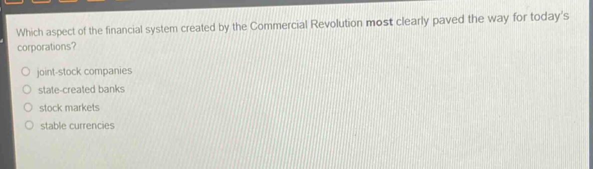 which aspect of the financial system created by the commercial revolution most clearly paved the way for today’s corporations?\n○ joint - stock companies\n○ state - created banks\n○ stock markets\n○ stable currencies