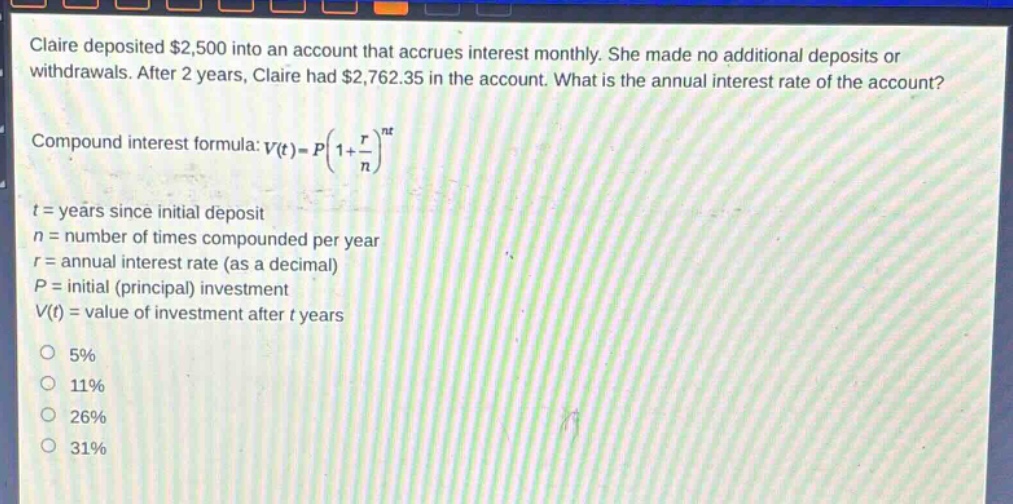 claire deposited $2,500 into an account that accrues interest monthly. she made no additional deposits or withdrawals. after 2 years, claire had $2,762.35 in the account. what is the annual interest rate of the account? compound interest formula: $v(t)=p(1 + \\frac{r}{n})^{nt}$\n$t$ = years since initial deposit\n$n$ = number of times compounded per year\n$r$ = annual interest rate (as a decimal)\n$p$ = initial (principal) investment\n$v(t)$ = value of investment after $t$ years\n5%\n11%\n26%\n31%