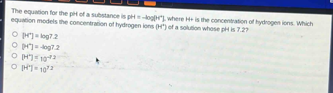 the equation for the ph of a substance is ph = -logh+, where h+ is the concentration of hydrogen ions. which equation models the concentration of hydrogen ions (h+) of a solution whose ph is 7.2?\no h+ = log7.2\no h+ = -log7.2\no h+ = 10^(-7.2)\no h+ = 10^(7.2)