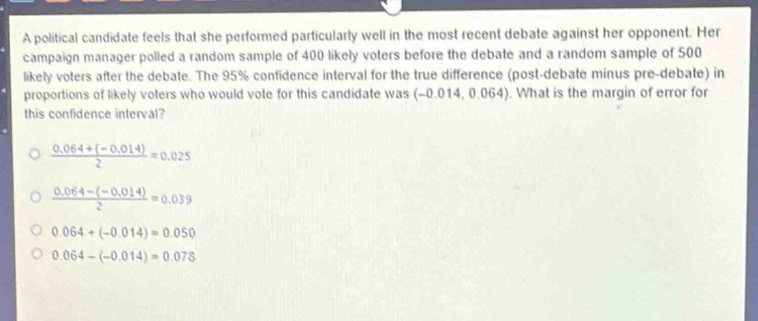 a political candidate feels that she performed particularly well in the most recent debate against her opponent. her campaign manager polled a random sample of 400 likely voters before the debate and a random sample of 500 likely voters after the debate. the 95% confidence interval for the true difference (post - debate minus pre - debate) in proportions of likely voters who would vote for this candidate was (-0.014, 0.064). what is the margin of error for this confidence interval?\n\n$\frac{0.064+( - 0.014)}{2}=0.025$\n\n$\frac{0.064-( - 0.014)}{2}=0.039$\n\n$0.064+( - 0.014)=0.050$\n\n$0.064-( - 0.014)=0.078$