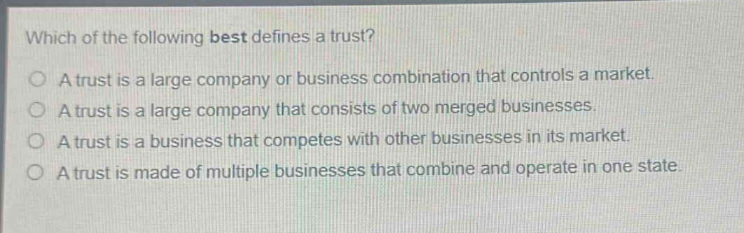which of the following best defines a trust?\na trust is a large company or business combination that controls a market.\na trust is a large company that consists of two merged businesses.\na trust is a business that competes with other businesses in its market.\na trust is made of multiple businesses that combine and operate in one state.